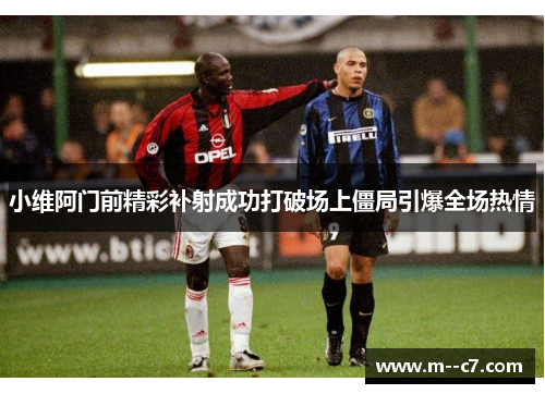 小维阿门前精彩补射成功打破场上僵局引爆全场热情