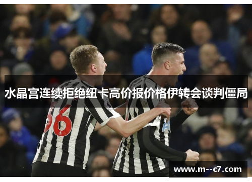 水晶宫连续拒绝纽卡高价报价格伊转会谈判僵局 水晶宫连续拒绝纽卡高价报价格伊转会谈判僵局