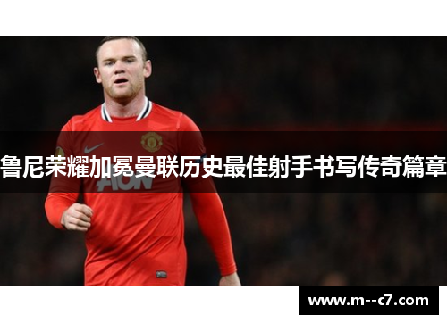 鲁尼荣耀加冕曼联历史最佳射手书写传奇篇章